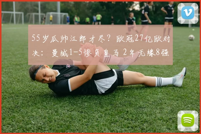 55岁瓜帅江郎才尽？欧冠27亿欧对决：曼城1-5惨负皇马 2年无缘8强