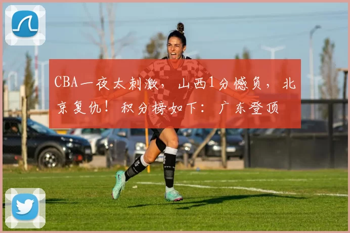 CBA一夜太刺激，山西1分憾负，北京复仇！积分榜如下：广东登顶