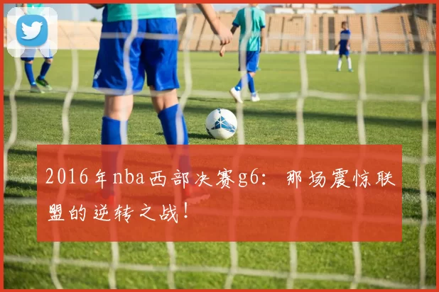 2016年nba西部决赛g6：那场震惊联盟的逆转之战！