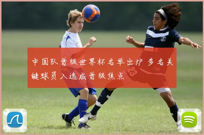 中国队晋级世界杯名单出炉 多名关键球员入选成晋级焦点