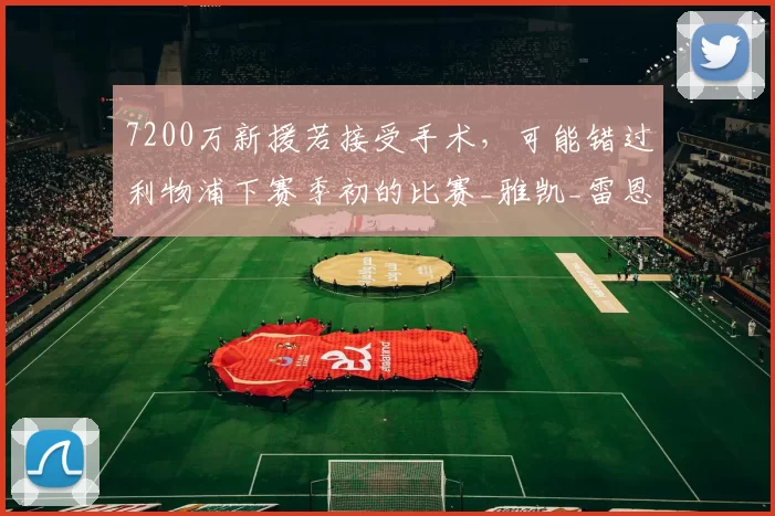 7200万新援若接受手术，可能错过利物浦下赛季初的比赛_雅凯_雷恩_受伤