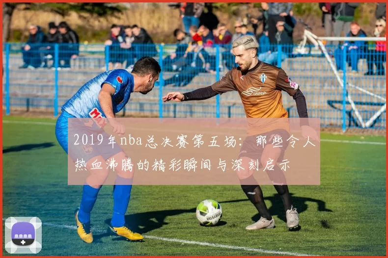 2019年nba总决赛第五场：那些令人热血沸腾的精彩瞬间与深刻启示