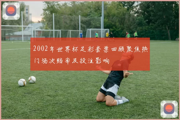 2002年世界杯足彩套票回顾聚焦热门场次赔率及投注影响