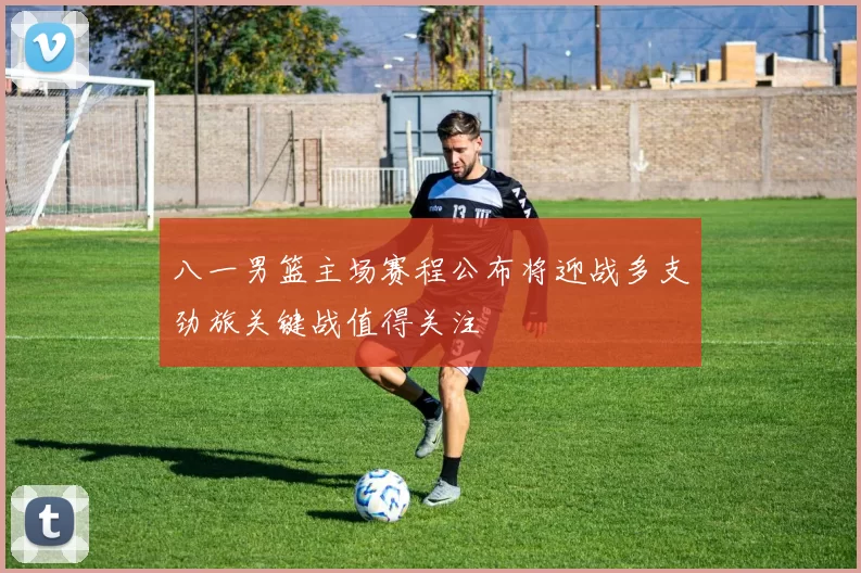 八一男篮主场赛程公布将迎战多支劲旅关键战值得关注