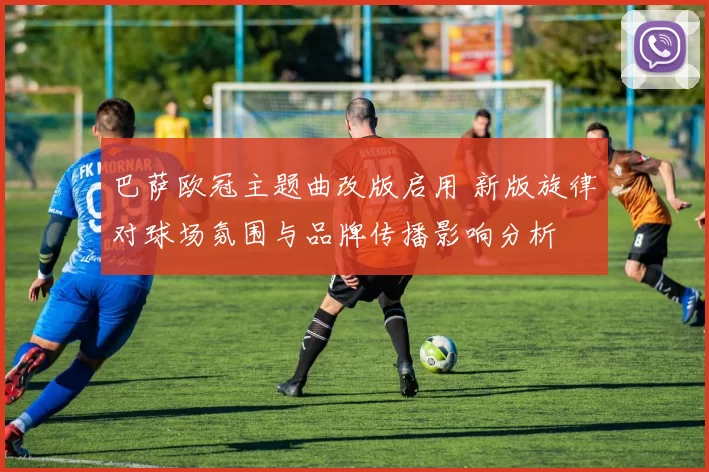 巴萨欧冠主题曲改版启用 新版旋律对球场氛围与品牌传播影响分析