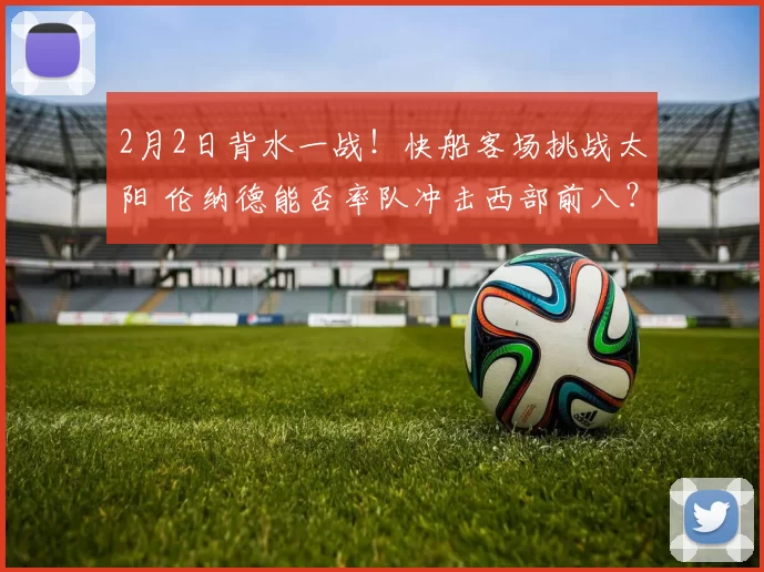 2月2日背水一战！快船客场挑战太阳 伦纳德能否率队冲击西部前八？