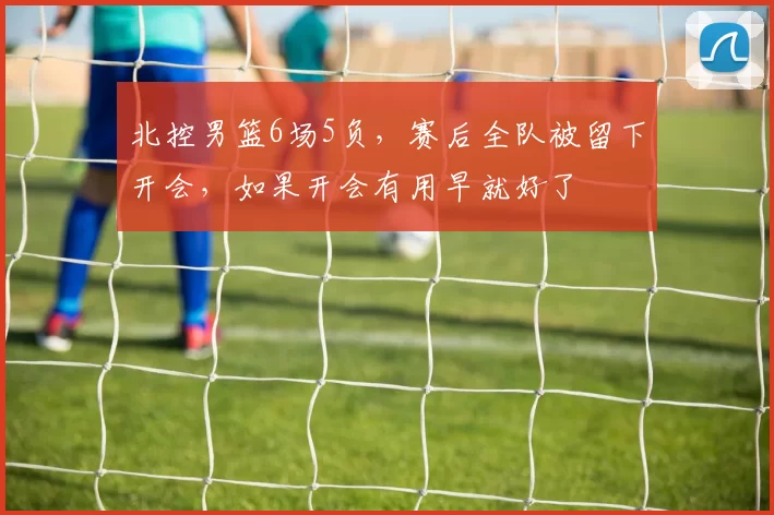 北控男篮6场5负，赛后全队被留下开会，如果开会有用早就好了