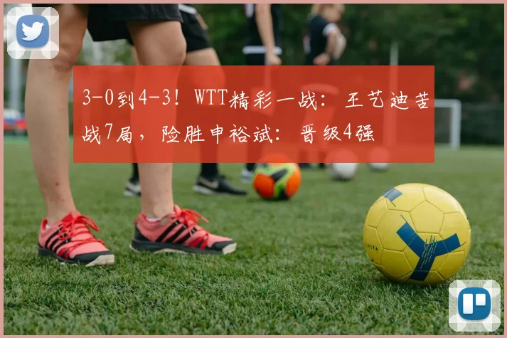 3-0到4-3！WTT精彩一战：王艺迪苦战7局，险胜申裕斌：晋级4强