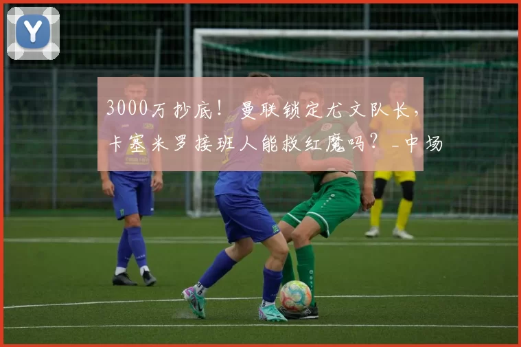 3000万抄底！曼联锁定尤文队长，卡塞米罗接班人能救红魔吗？_中场_洛卡特利_防守