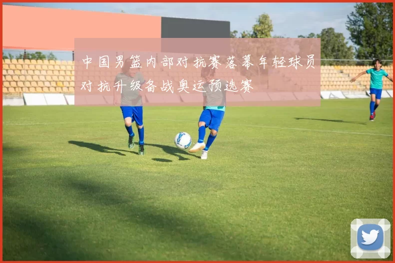 中国男篮内部对抗赛落幕年轻球员对抗升级备战奥运预选赛