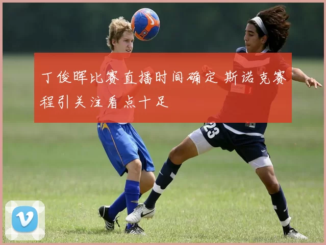 丁俊晖比赛直播时间确定 斯诺克赛程引关注看点十足