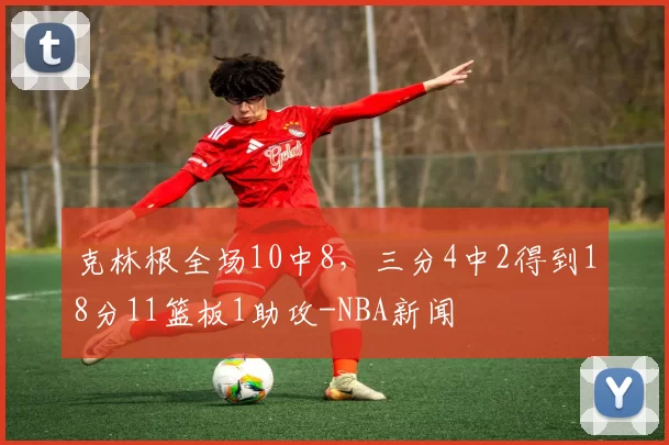 克林根全场10中8，三分4中2得到18分11篮板1助攻-NBA新闻