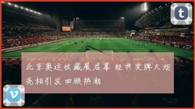 北京奥运收藏展启幕 经典奖牌火炬亮相引发回顾热潮