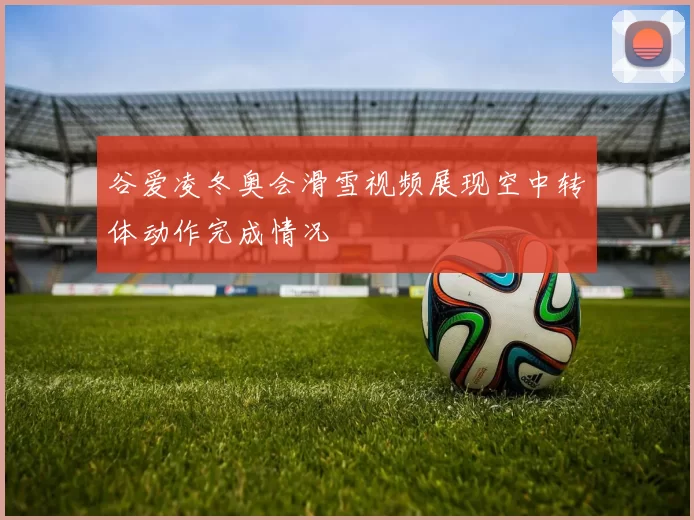 谷爱凌冬奥会滑雪视频展现空中转体动作完成情况