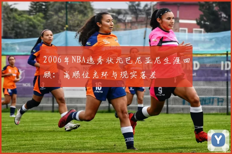 2006年NBA选秀状元巴尼亚尼生涯回顾：高顺位光环与现实落差