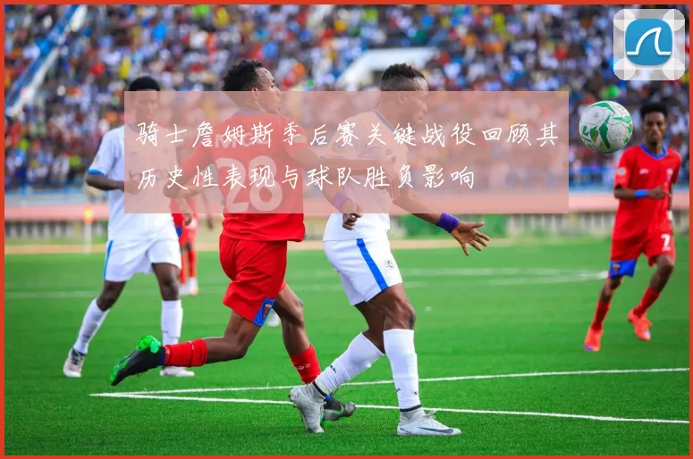 骑士詹姆斯季后赛关键战役回顾其历史性表现与球队胜负影响