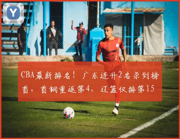 CBA最新排名！广东连升2名杀到榜首，首钢重返第4，辽篮仅排第15