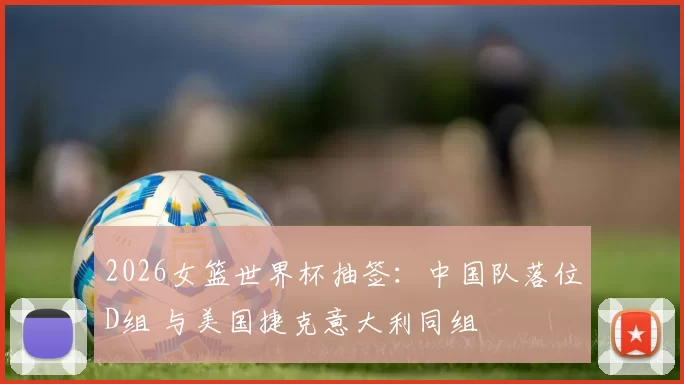 2026女篮世界杯抽签：中国队落位D组 与美国捷克意大利同组