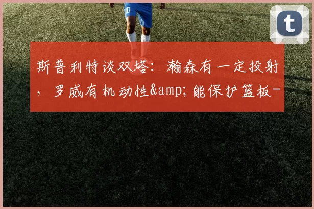 斯普利特谈双塔：瀚森有一定投射，罗威有机动性&能保护篮板-NBA新闻