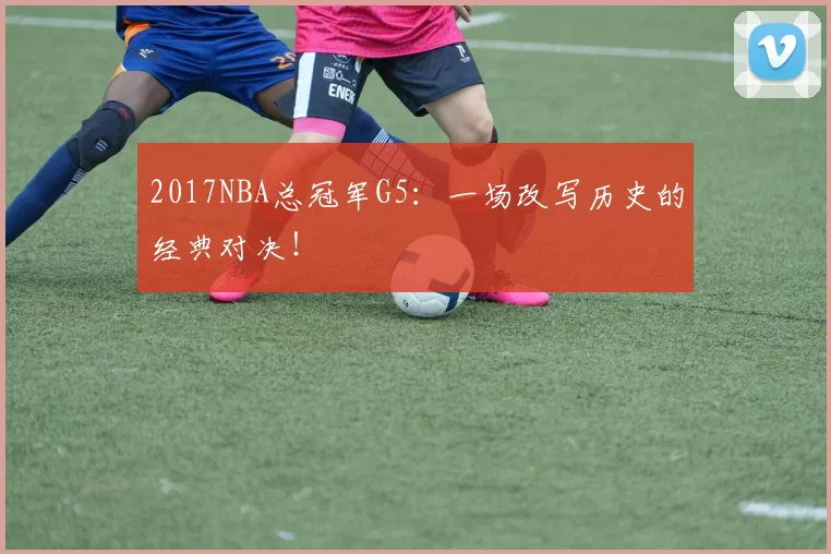 2017NBA总冠军G5：一场改写历史的经典对决！