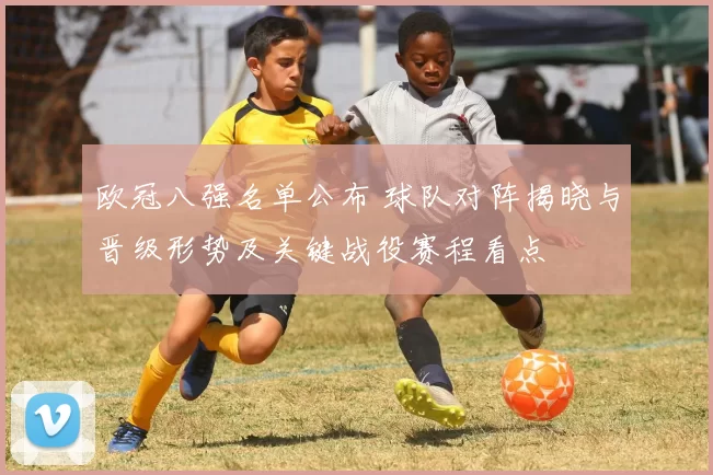 欧冠八强名单公布 球队对阵揭晓与晋级形势及关键战役赛程看点