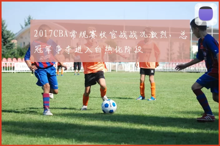 2017CBA常规赛收官战战况激烈,总冠军争夺进入白热化阶段