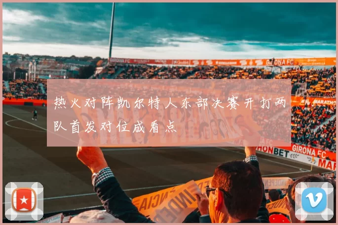 热火对阵凯尔特人东部决赛开打两队首发对位成看点