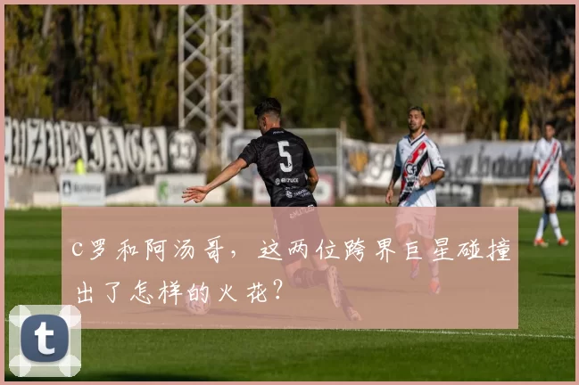 c罗和阿汤哥，这两位跨界巨星碰撞出了怎样的火花？