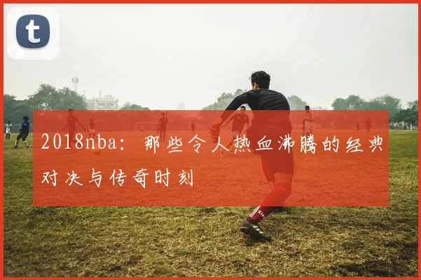 2018nba：那些令人热血沸腾的经典对决与传奇时刻