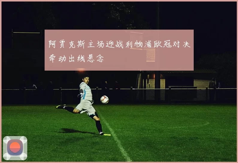 阿贾克斯主场迎战利物浦欧冠对决牵动出线悬念