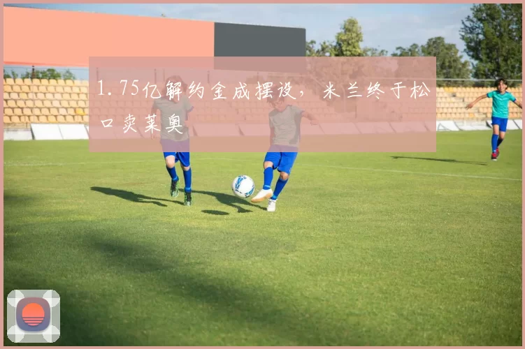 1.75亿解约金成摆设，米兰终于松口卖莱奥