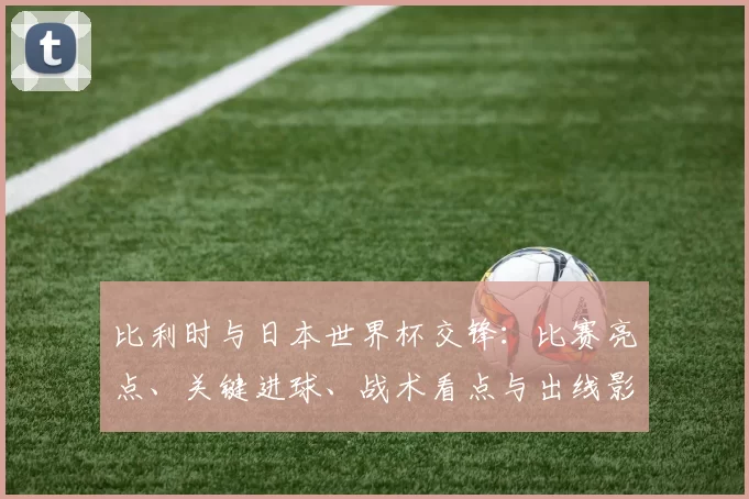 比利时与日本世界杯交锋:比赛亮点、关键进球、战术看点与出线影响