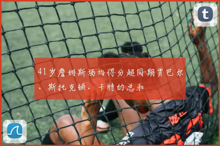 41岁詹姆斯场均得分超同期贾巴尔、斯托克顿、卡特的总和