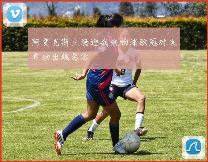 阿贾克斯主场迎战利物浦欧冠对决牵动出线悬念