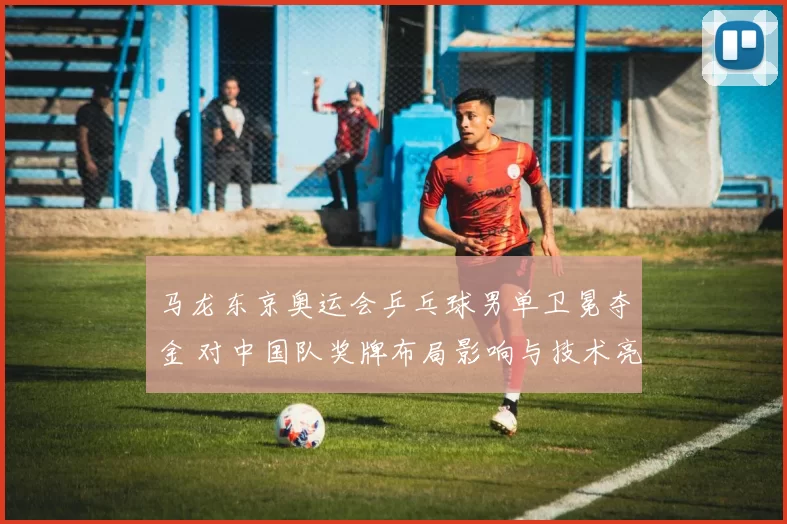 马龙东京奥运会乒乓球男单卫冕夺金 对中国队奖牌布局影响与技术亮点解析