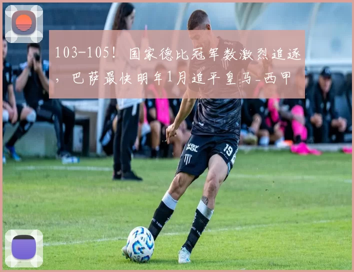 103-105！国家德比冠军数激烈追逐，巴萨最快明年1月追平皇马_西甲_本赛季_西班牙人