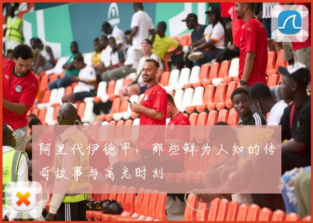 阿里代伊德甲，那些鲜为人知的传奇故事与高光时刻