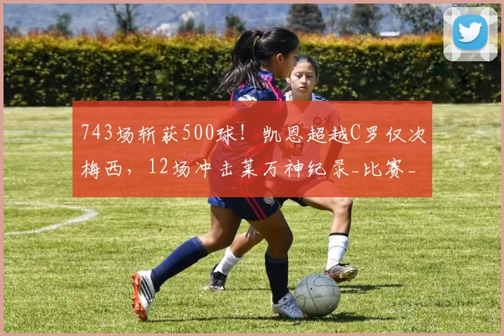 743场斩获500球！凯恩超越C罗仅次梅西，12场冲击莱万神纪录_比赛_进球_本赛季