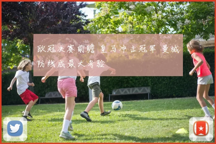 欧冠决赛前瞻 皇马冲击冠军 曼城防线成最大考验