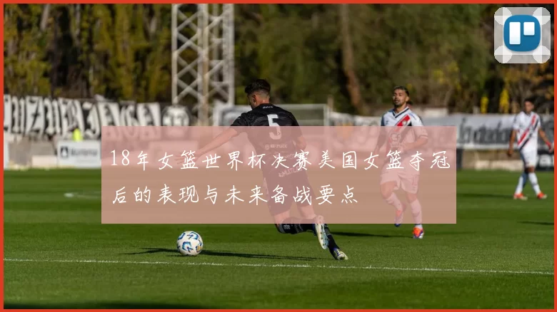 18年女篮世界杯决赛美国女篮夺冠后的表现与未来备战要点
