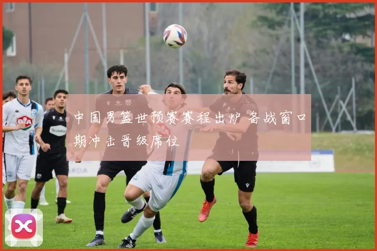 中国男篮世预赛赛程出炉 备战窗口期冲击晋级席位