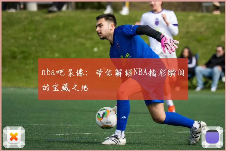 nba吧录像：带你解锁NBA精彩瞬间的宝藏之地