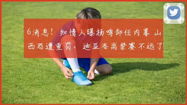 6消息！知情人曝杨鸣卸任内幕 山西恐遭重罚，迪亚洛离禁赛不远了