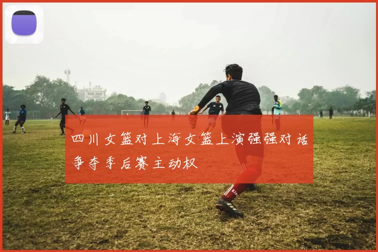 四川女篮对上海女篮上演强强对话争夺季后赛主动权