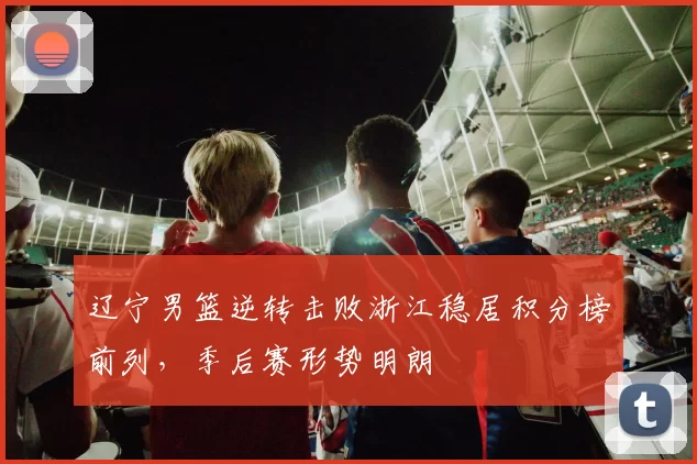 辽宁男篮逆转击败浙江稳居积分榜前列，季后赛形势明朗