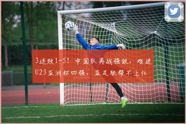 3连败1-5！中国队再战强敌，难进U23亚洲杯四强，亚足联帮不上忙