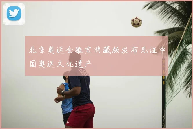 北京奥运会徽宝典藏版发布见证中国奥运文化遗产