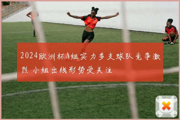 2024欧洲杯A组实力多支球队竞争激烈 小组出线形势受关注