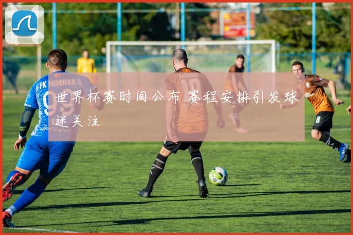 世界杯赛时间公布 赛程安排引发球迷关注