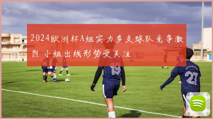 2024欧洲杯A组实力多支球队竞争激烈 小组出线形势受关注